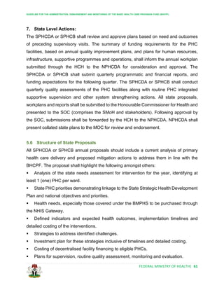 GUIDELINE FOR THE ADMINISTRATION, DISBURSEMENT AND MONITORING OF THE BASIC HEALTH CARE PROVISION FUND (BHCPF)
FEDERAL MINISTRY OF HEALTH| 61
7. State Level Actions:
The SPHCDA or SPHCB shall review and approve plans based on need and outcomes
of preceding supervisory visits. The summary of funding requirements for the PHC
facilities, based on annual quality improvement plans, and plans for human resources,
infrastructure, supportive programmes and operations, shall inform the annual workplan
submitted through the HCH to the NPHCDA for consideration and approval. The
SPHCDA or SPHCB shall submit quarterly programmatic and financial reports, and
funding expectations for the following quarter. The SPHCDA or SPHCB shall conduct
quarterly quality assessments of the PHC facilities along with routine PHC integrated
supportive supervision and other system strengthening actions. All state proposals,
workplans and reports shall be submitted to the Honourable Commissioner for Health and
presented to the SOC (comprises the SMoH and stakeholders). Following approval by
the SOC, submissions shall be forwarded by the HCH to the NPHCDA. NPHCDA shall
present collated state plans to the MOC for review and endorsement.
5.6 Structure of State Proposals
All SPHCDA or SPHCB annual proposals should include a current analysis of primary
health care delivery and proposed mitigation actions to address them in line with the
BHCPF. The proposal shall highlight the following amongst others:
 Analysis of the state needs assessment for intervention for the year, identifying at
least 1 (one) PHC per ward.
 State PHC priorities demonstrating linkage to the State Strategic Health Development
Plan and national objectives and priorities.
 Health needs, especially those covered under the BMPHS to be purchased through
the NHIS Gateway.
 Defined indicators and expected health outcomes, implementation timelines and
detailed costing of the interventions.
 Strategies to address identified challenges.
 Investment plan for these strategies inclusive of timelines and detailed costing.
 Costing of decentralised facility financing to eligible PHCs.
 Plans for supervision, routine quality assessment, monitoring and evaluation.
 
