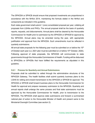 GUIDELINE FOR THE ADMINISTRATION, DISBURSEMENT AND MONITORING OF THE BASIC HEALTH CARE PROVISION FUND (BHCPF)
FEDERAL MINISTRY OF HEALTH| 62
The SPHCDA or SPHCB should ensure that proposed investments are proportioned in
accordance with the NHAct 2014, maintaining the formula stated in the NHAct and
components as indicated in this guideline.
Each state government shall submit 1 (one) consolidated proposal per year, collating all
proposals from LGHAs and PHCs. The annual proposal shall be the basis of quarterly
reports, requests, and disbursements. Annual plans shall be cleared by the Honourable
Commissioner for Health prior to submission by the SPHCDA or SPHCB for approval by
the NPHCDA. Annual plans may be amended during the year, with appropriate
justification and approval from the NPHCDA. Such amendments must be reflected in
quarterly submissions.
All annual state proposals for the following year must be submitted on or before the 15th
of October each year (i.e. 2021 plan must be submitted on or before 15th October, 2020).
Following approval of state proposals, the NPHCDA will communicate to state
governments through the Honourable Commissioner of Health. Funding will be disbursed
to SPHCDAs or SPHCBs that have fulfilled the requirements as stipulated in this
guideline.
5.6.1 Process for Quarterly and Annual Submissions
Proposals shall be submitted to vetted through the administrative structures of the
NPHCDA Gateway. The health facilities shall submit quarterly business plans to the
LGHA for vetting and onward transmission to the SPHCDA or SPHCB for approval. The
SPHCDA or SPHCB shall forward business plans to the Honourable Commissioner for
Health for approval and prepare necessary submission to the NPHCDA. Quarterly and
annual reports shall undergo the same process and final state submissions must be
approved by the Honourable Commissioner for Health, prior to transmission to the
NPHCDA. The NPHCDA shall approve state submissions and forward a summarised
national plan of action to the Honourable Minister of Health and present same to the
Ministerial Oversight Committee (see section 2).
 