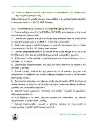 GUIDELINE FOR THE ADMINISTRATION, DISBURSEMENT AND MONITORING OF THE BASIC HEALTH CARE PROVISION FUND (BHCPF)
FEDERAL MINISTRY OF HEALTH| 63
5.7 Roles and Responsibilities of the National Primary Health Care Development
Agency (NPHCDA) Gateway
Outlined below are the specific roles and responsibilities of the various institutional actors
for the implementation of the NPHCDA Gateway.
5.7.1 National Primary Health Care Development Agency (NPHCDA)
1. Provide technical support to the SPHCDA or SPHCB for state, local government, and
community level implementation.
2. Consider and approve annual consolidated state proposals from the SPHCDA or
SPHCB, and forward same to the MOC for review and endorsement.
3. Confirm the release of state 25% counterpart funding for the previous year, as criteria
for disbursement of NPHCDA Gateway funds to states.
4. Disburse allocated resources of the BHCPF to the states through the SPHCDA or
SPHCB as and when due, as stated in the financial sub-section of this guideline.
5. Analyse and provide feedback on quarterly programme implementation reports from
the SPHCDA or SPHCB.
6. Communicate recommendations and decisions on quarterly financial reports to the
SPHCDA or SPHCB.
7. Submit quarterly financial and programme reports of activities, progress, and
achievements to the Honourable Minister of Health and present same to the Ministerial
Oversight Committee.
8. Communicate with states and advocate conformity standards for PHC facilities and
service delivery by SPHCDAs or SPHCBs and Local Government Health Authorities
(LGHAs), and sanction non-compliance.
9. Conduct routine supervision, monitoring and periodic evaluation of operations,
utilising appropriate tools.
10. Build capacity at all levels, including partners and stakeholders, for effective
implementation of the NPHCDA Gateway.
11. Conduct implementation research to generate evidence for improvement in
implementation of the NPHCDA Gateway and PHC.
 