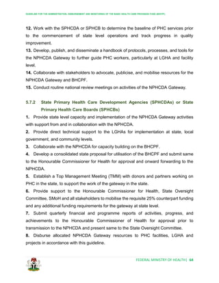 GUIDELINE FOR THE ADMINISTRATION, DISBURSEMENT AND MONITORING OF THE BASIC HEALTH CARE PROVISION FUND (BHCPF)
FEDERAL MINISTRY OF HEALTH| 64
12. Work with the SPHCDA or SPHCB to determine the baseline of PHC services prior
to the commencement of state level operations and track progress in quality
improvement.
13. Develop, publish, and disseminate a handbook of protocols, processes, and tools for
the NPHCDA Gateway to further guide PHC workers, particularly at LGHA and facility
level.
14. Collaborate with stakeholders to advocate, publicise, and mobilise resources for the
NPHCDA Gateway and BHCPF.
15. Conduct routine national review meetings on activities of the NPHCDA Gateway.
5.7.2 State Primary Health Care Development Agencies (SPHCDAs) or State
Primary Health Care Boards (SPHCBs)
1. Provide state level capacity and implementation of the NPHCDA Gateway activities
with support from and in collaboration with the NPHCDA.
2. Provide direct technical support to the LGHAs for implementation at state, local
government, and community levels.
3. Collaborate with the NPHCDA for capacity building on the BHCPF.
4. Develop a consolidated state proposal for utilisation of the BHCPF and submit same
to the Honourable Commissioner for Health for approval and onward forwarding to the
NPHCDA.
5. Establish a Top Management Meeting (TMM) with donors and partners working on
PHC in the state, to support the work of the gateway in the state.
6. Provide support to the Honourable Commissioner for Health, State Oversight
Committee, SMoH and all stakeholders to mobilise the requisite 25% counterpart funding
and any additional funding requirements for the gateway at state level.
7. Submit quarterly financial and programme reports of activities, progress, and
achievements to the Honourable Commissioner of Health for approval prior to
transmission to the NPHCDA and present same to the State Oversight Committee.
8. Disburse allocated NPHCDA Gateway resources to PHC facilities, LGHA and
projects in accordance with this guideline.
 
