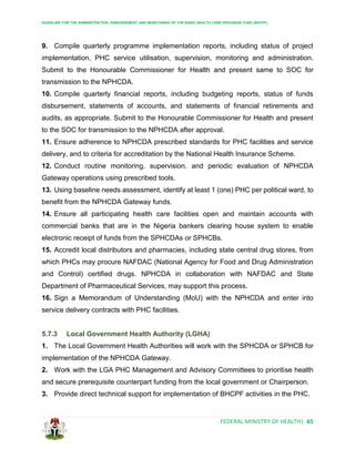 GUIDELINE FOR THE ADMINISTRATION, DISBURSEMENT AND MONITORING OF THE BASIC HEALTH CARE PROVISION FUND (BHCPF)
FEDERAL MINISTRY OF HEALTH| 65
9. Compile quarterly programme implementation reports, including status of project
implementation, PHC service utilisation, supervision, monitoring and administration.
Submit to the Honourable Commissioner for Health and present same to SOC for
transmission to the NPHCDA.
10. Compile quarterly financial reports, including budgeting reports, status of funds
disbursement, statements of accounts, and statements of financial retirements and
audits, as appropriate. Submit to the Honourable Commissioner for Health and present
to the SOC for transmission to the NPHCDA after approval.
11. Ensure adherence to NPHCDA prescribed standards for PHC facilities and service
delivery, and to criteria for accreditation by the National Health Insurance Scheme.
12. Conduct routine monitoring, supervision, and periodic evaluation of NPHCDA
Gateway operations using prescribed tools.
13. Using baseline needs assessment, identify at least 1 (one) PHC per political ward, to
benefit from the NPHCDA Gateway funds.
14. Ensure all participating health care facilities open and maintain accounts with
commercial banks that are in the Nigeria bankers clearing house system to enable
electronic receipt of funds from the SPHCDAs or SPHCBs.
15. Accredit local distributors and pharmacies, including state central drug stores, from
which PHCs may procure NAFDAC (National Agency for Food and Drug Administration
and Control) certified drugs. NPHCDA in collaboration with NAFDAC and State
Department of Pharmaceutical Services, may support this process.
16. Sign a Memorandum of Understanding (MoU) with the NPHCDA and enter into
service delivery contracts with PHC facilities.
5.7.3 Local Government Health Authority (LGHA)
1. The Local Government Health Authorities will work with the SPHCDA or SPHCB for
implementation of the NPHCDA Gateway.
2. Work with the LGA PHC Management and Advisory Committees to prioritise health
and secure prerequisite counterpart funding from the local government or Chairperson.
3. Provide direct technical support for implementation of BHCPF activities in the PHC.
 