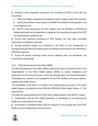GUIDELINE FOR THE ADMINISTRATION, DISBURSEMENT AND MONITORING OF THE BASIC HEALTH CARE PROVISION FUND (BHCPF)
FEDERAL MINISTRY OF HEALTH| 66
4. Conduct routine supportive supervision and monitoring of PHCs in the LGA and
ensure that:
i. PHCs are staffed, equipped and functional in order to deliver quality PHC services.
ii. Community members have access to the BMPHS as defined in this guideline, and
at no additional cost.
iii. BHCPF funds received by the PHC facilities from the SPHCDA or SPHCB are
utilised judiciously and transparently to supplement the operational budget of the PHC
for improvement in quality of care.
5. Ensure that medicines purchased by PHC facilities are from state accredited
pharmacies or distribution channels.
6. Provide technical support and mentoring to the PHCs for the development of
Quarterly Business Plans and related plans and effective transmission to the SPHCDA or
SPHCB for approval.
7. Ensure all records, including routine service utilisation data, are maintained, and
transmitted as appropriate.
5.7.4 Ward Development Committee (WDC)
The Ward Development Committee (WDC) exists at the community level as part of the
implementation of the Ward Health System (WHS), to enable mobilisation and
governance of community resources. In line with national policy, the Ward Development
Committees are involved in co-management of the PHC facilities and service delivery,
together with health workers.
The composition of the WDC is as stated in the national policy document on the Ward
Health System as published by the NPHCDA (NPHCDA: Ward Health System, 2nd Ed.
August 2018).
The roles and responsibilities of the WDC within implementation of the BHCPF include:
1. Collaboration with the PHC facility leadership in identification of and planning for
health and social needs of the ward.
2. Prioritisation of identified health needs for inclusion in the business plan of the PHC
facility and other related plans and documents.
 