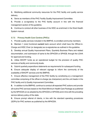 GUIDELINE FOR THE ADMINISTRATION, DISBURSEMENT AND MONITORING OF THE BASIC HEALTH CARE PROVISION FUND (BHCPF)
FEDERAL MINISTRY OF HEALTH| 67
3. Mobilising additional community resources for the PHC facility and quality service
delivery.
4. Serve as members of the PHC Facility Quality Improvement Committee.
5. Provide a co-signatory to the PHC facility account in line with the financial
management section of this guideline.
6. Continue to conduct all other business of the WDC as enshrined in the Ward Health
System manual.
5.7.5 Primary Health Care Centres (PHCs)
1. Provide quality services included in the BMPHS, to enrolled community members.
2. Maintain 1 (one) functional current bank account which shall have the Officer-in-
Charge and WDC Chair (or designate) as co-signatories as outlined in this guideline.
3. Develop annual Quality Improvement Plans, Quarterly Business Plans and related
documentation, and submission of same to the SPHCDA or SPHCB, through the LGHA
for approval and funding.
4. Utilise BHCPF funds as an operational budget for the provision of quality PHC
services at facility and community levels.
5. Submit quarterly expenditure statements as requirements for subsequent funding.
6. Ensure adequate display of relevant signage to inform the community of the
availability of BHCPF services and the BMPHS.
7. Ensure effective management of the PHC facility by constituting a) a management
committee comprising of the officer-in-charge (as chairperson) and the unit heads in the
PHC facility and b) Quality Improvement Committee.
8. In addition to the BMPHS, continue to conduct all expected PHC actions and provide
all routine PHC services based on the Ward Minimum Health Care Package as published
by the NPHCDA (or as adopted by the SPHCDA or SPHCB) and in line with the prevailing
service delivery policy of the state.
9. Ensure prompt referral of clients, in line with the standard operating procedures
(SOPs) for PHC workers as published by the NPHCDA.
 
