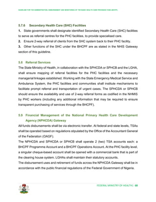 GUIDELINE FOR THE ADMINISTRATION, DISBURSEMENT AND MONITORING OF THE BASIC HEALTH CARE PROVISION FUND (BHCPF)
FEDERAL MINISTRY OF HEALTH| 68
5.7.6 Secondary Health Care (SHC) Facilities
1. State governments shall designate identified Secondary Health Care (SHC) facilities
to serve as referral centres for the PHC facilities, to provide specialised care.
2. Ensure 2-way referral of clients from the SHC system back to their PHC facility.
3. Other functions of the SHC under the BHCPF are as stated in the NHIS Gateway
section of this guideline.
5.8 Referral Services
The State Ministry of Health, in collaboration with the SPHCDA or SPHCB and the LGHA,
shall ensure mapping of referral facilities for the PHC facilities and the necessary
managerial linkages established. Working with the State Emergency Medical Service and
Ambulance System, the PHC facilities and communities shall institute mechanisms to
facilitate prompt referral and transportation of urgent cases. The SPHCDA or SPHCB
should ensure the availability and use of 2-way referral forms as codified in the NHMIS
by PHC workers (including any additional information that may be required to ensure
transparent purchasing of services through the BHCPF).
5.9 Financial Management of the National Primary Health Care Development
Agency (NPHCDA) Gateway
All funds disbursements shall be via electronic transfer. At federal and state levels, TSAs
shall be operated based on regulations stipulated by the Office of the Accountant General
of the Federation (OAGF).
The NPHCDA and SPHCDA or SPHCB shall operate 2 (two) TSA accounts each: a
BHCPF Programme Account and a BHCPF Operations Account. At the PHC facility level,
a singular cheque-based account shall be opened with a commercial bank that is part of
the clearing house system. LGHAs shall maintain their statutory accounts.
The disbursement uses and retirement of funds across the NPHCDA Gateway shall be in
accordance with the public financial regulations of the Federal Government of Nigeria.
 