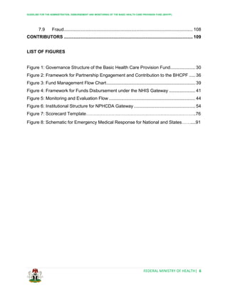 GUIDELINE FOR THE ADMINISTRATION, DISBURSEMENT AND MONITORING OF THE BASIC HEALTH CARE PROVISION FUND (BHCPF)
FEDERAL MINISTRY OF HEALTH| 6
7.9 Fraud....................................................................................................... 108
CONTRIBUTORS ....................................................................................................... 109
LIST OF FIGURES
Figure 1: Governance Structure of the Basic Health Care Provision Fund.................... 30
Figure 2: Framework for Partnership Engagement and Contribution to the BHCPF ..... 36
Figure 3: Fund Management Flow Chart....................................................................... 39
Figure 4: Framework for Funds Disbursement under the NHIS Gateway ..................... 41
Figure 5: Monitoring and Evaluation Flow ..................................................................... 44
Figure 6: Institutional Structure for NPHCDA Gateway ................................................. 54
Figure 7: Scorecard Template………………………………………………………………..76
Figure 8: Schematic for Emergency Medical Response for National and States……....91
 