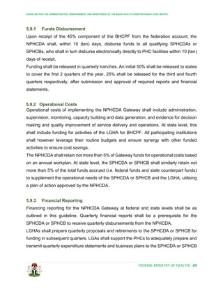 GUIDELINE FOR THE ADMINISTRATION, DISBURSEMENT AND MONITORING OF THE BASIC HEALTH CARE PROVISION FUND (BHCPF)
FEDERAL MINISTRY OF HEALTH| 69
5.9.1 Funds Disbursement
Upon receipt of the 45% component of the BHCPF from the federation account, the
NPHCDA shall, within 10 (ten) days, disburse funds to all qualifying SPHCDAs or
SPHCBs, who shall in turn disburse electronically directly to PHC facilities within 10 (ten)
days of receipt.
Funding shall be released in quarterly tranches. An initial 50% shall be released to states
to cover the first 2 quarters of the year, 25% shall be released for the third and fourth
quarters respectively, after submission and approval of required reports and financial
statements.
5.9.2 Operational Costs
Operational costs of implementing the NPHCDA Gateway shall include administration,
supervision, monitoring, capacity building and data generation, and evidence for decision
making and quality improvement of service delivery and operations. At state level, this
shall include funding for activities of the LGHA for BHCPF. All participating institutions
shall however leverage their routine budgets and ensure synergy with other funded
activities to ensure cost savings.
The NPHCDA shall retain not more than 5% of Gateway funds for operational costs based
on an annual workplan. At state level, the SPHCDA or SPHCB shall similarly retain not
more than 5% of the total funds accrued (i.e. federal funds and state counterpart funds)
to supplement the operational needs of the SPHCDA or SPHCB and the LGHA; utilising
a plan of action approved by the NPHCDA.
5.9.3 Financial Reporting
Financing reporting for the NPHCDA Gateway at federal and state levels shall be as
outlined in this guideline. Quarterly financial reports shall be a prerequisite for the
SPHCDA or SPHCB to receive quarterly disbursements from the NPHCDA.
LGHAs shall prepare quarterly proposals and retirements to the SPHCDA or SPHCB for
funding in subsequent quarters. LGAs shall support the PHCs to adequately prepare and
transmit quarterly expenditure statements and business plans to the SPHCDA or SPHCB
 