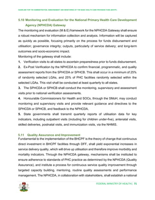 GUIDELINE FOR THE ADMINISTRATION, DISBURSEMENT AND MONITORING OF THE BASIC HEALTH CARE PROVISION FUND (BHCPF)
FEDERAL MINISTRY OF HEALTH| 71
5.10 Monitoring and Evaluation for the National Primary Health Care Development
Agency (NPHCDA) Gateway
The monitoring and evaluation (M & E) framework for the NPHCDA Gateway shall ensure
a robust mechanism for information collection and analysis. Information will be captured
as quickly as possible, focusing primarily on the process for funds disbursement and
utilisation; governance integrity; outputs, particularly of service delivery; and long-term
outcomes and socio-economic impact.
Monitoring of the gateway shall include:
1. Verification visits to all states to ascertain preparedness prior to funds disbursement.
2. Ex-Post Verification by the NPHCDA to confirm financial, programmatic, and quality
assessment reports from the SPHCDA or SPHCB. This shall occur in a minimum of 25%
of randomly selected LGAs, and 25% of PHC facilities randomly selected within the
selected LGAs. This visit shall be conducted at least quarterly to all states.
3. The SPHCDA or SPHCB shall conduct the monitoring, supervisory and assessment
visits prior to national verification assessments.
4. Honourable Commissioners for Health and SOCs, through the SMoH, may conduct
monitoring and supervisory visits and provide relevant guidance and directives to the
SPHCDA or SPHCB, and feedback to the NPHCDA.
5. State governments shall transmit quarterly reports of utilisation data for key
indicators, including outpatient visits (including for children under-five), antenatal visits,
skilled deliveries, postnatal visits, and immunization visits, via the NHMIS.
5.11 Quality Assurance and Improvement
Fundamental to the implementation of the BHCPF is the theory of change that continuous
direct investment in BHCPF facilities through DFF, shall yield exponential increases in
service delivery quality, which will drive up utilisation and therefore improve morbidity and
mortality indicators. Through the NPHCDA gateway, mechanisms shall be instituted to
ensure adherence to standards of PHC practice as determined by the NPHCDA (Quality
Assurance), and institute a process for continuous service quality improvement through
targeted capacity building, mentoring, routine quality assessments and performance
management. The NPHCDA, in collaboration with stakeholders, shall establish a national
 