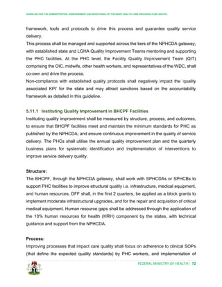 GUIDELINE FOR THE ADMINISTRATION, DISBURSEMENT AND MONITORING OF THE BASIC HEALTH CARE PROVISION FUND (BHCPF)
FEDERAL MINISTRY OF HEALTH| 72
framework, tools and protocols to drive this process and guarantee quality service
delivery.
This process shall be managed and supported across the tiers of the NPHCDA gateway,
with established state and LGHA Quality Improvement Teams mentoring and supporting
the PHC facilities. At the PHC level, the Facility Quality Improvement Team (QIT)
comprising the OIC, midwife, other health workers, and representatives of the WDC, shall
co-own and drive the process.
Non-compliance with established quality protocols shall negatively impact the ‘quality
associated KPI’ for the state and may attract sanctions based on the accountability
framework as detailed in this guideline.
5.11.1 Instituting Quality Improvement in BHCPF Facilities
Instituting quality improvement shall be measured by structure, process, and outcomes,
to ensure that BHCPF facilities meet and maintain the minimum standards for PHC as
published by the NPHCDA; and ensure continuous improvement in the quality of service
delivery. The PHCs shall utilise the annual quality improvement plan and the quarterly
business plans for systematic identification and implementation of interventions to
improve service delivery quality.
Structure:
The BHCPF, through the NPHCDA gateway, shall work with SPHCDAs or SPHCBs to
support PHC facilities to improve structural quality i.e. infrastructure, medical equipment,
and human resources. DFF shall, in the first 2 quarters, be applied as a block grants to
implement moderate infrastructural upgrades, and for the repair and acquisition of critical
medical equipment. Human resource gaps shall be addressed through the application of
the 10% human resources for health (HRH) component by the states, with technical
guidance and support from the NPHCDA.
Process:
Improving processes that impact care quality shall focus on adherence to clinical SOPs
(that define the expected quality standards) by PHC workers, and implementation of
 