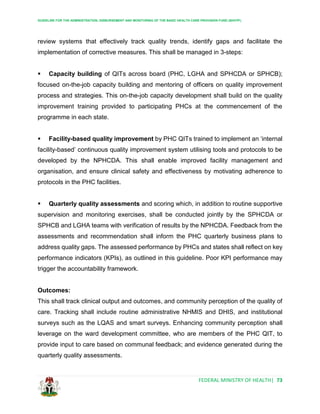 GUIDELINE FOR THE ADMINISTRATION, DISBURSEMENT AND MONITORING OF THE BASIC HEALTH CARE PROVISION FUND (BHCPF)
FEDERAL MINISTRY OF HEALTH| 73
review systems that effectively track quality trends, identify gaps and facilitate the
implementation of corrective measures. This shall be managed in 3-steps:
 Capacity building of QITs across board (PHC, LGHA and SPHCDA or SPHCB);
focused on-the-job capacity building and mentoring of officers on quality improvement
process and strategies. This on-the-job capacity development shall build on the quality
improvement training provided to participating PHCs at the commencement of the
programme in each state.
 Facility-based quality improvement by PHC QITs trained to implement an ‘internal
facility-based’ continuous quality improvement system utilising tools and protocols to be
developed by the NPHCDA. This shall enable improved facility management and
organisation, and ensure clinical safety and effectiveness by motivating adherence to
protocols in the PHC facilities.
 Quarterly quality assessments and scoring which, in addition to routine supportive
supervision and monitoring exercises, shall be conducted jointly by the SPHCDA or
SPHCB and LGHA teams with verification of results by the NPHCDA. Feedback from the
assessments and recommendation shall inform the PHC quarterly business plans to
address quality gaps. The assessed performance by PHCs and states shall reflect on key
performance indicators (KPIs), as outlined in this guideline. Poor KPI performance may
trigger the accountability framework.
Outcomes:
This shall track clinical output and outcomes, and community perception of the quality of
care. Tracking shall include routine administrative NHMIS and DHIS, and institutional
surveys such as the LQAS and smart surveys. Enhancing community perception shall
leverage on the ward development committee, who are members of the PHC QIT, to
provide input to care based on communal feedback; and evidence generated during the
quarterly quality assessments.
 