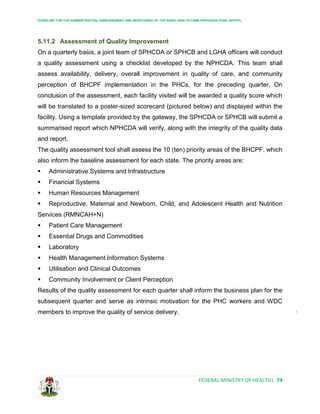 GUIDELINE FOR THE ADMINISTRATION, DISBURSEMENT AND MONITORING OF THE BASIC HEALTH CARE PROVISION FUND (BHCPF)
FEDERAL MINISTRY OF HEALTH| 74
5.11.2 Assessment of Quality Improvement
On a quarterly basis, a joint team of SPHCDA or SPHCB and LGHA officers will conduct
a quality assessment using a checklist developed by the NPHCDA. This team shall
assess availability, delivery, overall improvement in quality of care, and community
perception of BHCPF implementation in the PHCs, for the preceding quarter. On
conclusion of the assessment, each facility visited will be awarded a quality score which
will be translated to a poster-sized scorecard (pictured below) and displayed within the
facility. Using a template provided by the gateway, the SPHCDA or SPHCB will submit a
summarised report which NPHCDA will verify, along with the integrity of the quality data
and report.
The quality assessment tool shall assess the 10 (ten) priority areas of the BHCPF, which
also inform the baseline assessment for each state. The priority areas are:
 Administrative Systems and Infrastructure
 Financial Systems
 Human Resources Management
 Reproductive, Maternal and Newborn, Child, and Adolescent Health and Nutrition
Services (RMNCAH+N)
 Patient Care Management
 Essential Drugs and Commodities
 Laboratory
 Health Management Information Systems
 Utilisation and Clinical Outcomes
 Community Involvement or Client Perception
Results of the quality assessment for each quarter shall inform the business plan for the
subsequent quarter and serve as intrinsic motivation for the PHC workers and WDC
members to improve the quality of service delivery.
 