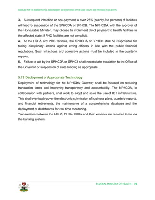 GUIDELINE FOR THE ADMINISTRATION, DISBURSEMENT AND MONITORING OF THE BASIC HEALTH CARE PROVISION FUND (BHCPF)
FEDERAL MINISTRY OF HEALTH| 76
3. Subsequent infraction or non-payment to over 25% (twenty-five percent) of facilities
will lead to suspension of the SPHCDA or SPHCB. The NPHCDA, with the approval of
the Honourable Minister, may choose to implement direct payment to health facilities in
the affected state, if PHC facilities are not complicit.
4. At the LGHA and PHC facilities, the SPHCDA or SPHCB shall be responsible for
taking disciplinary actions against erring officers in line with the public financial
regulations. Such infractions and corrective actions must be included in the quarterly
reports.
5. Failure to act by the SPHCDA or SPHCB shall necessitate escalation to the Office of
the Governor or suspension of state funding as appropriate.
5.13 Deployment of Appropriate Technology
Deployment of technology for the NPHCDA Gateway shall be focused on reducing
transaction times and improving transparency and accountability. The NPHCDA, in
collaboration with partners, shall work to adopt and scale the use of ICT infrastructure.
This shall eventually cover the electronic submission of business plans, quarterly reports,
and financial retirements, the maintenance of a comprehensive database and the
deployment of dashboards for real time monitoring.
Transactions between the LGHA, PHCs, SHCs and their vendors are required to be via
the banking system.
 