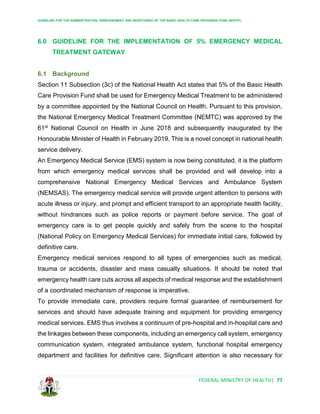 GUIDELINE FOR THE ADMINISTRATION, DISBURSEMENT AND MONITORING OF THE BASIC HEALTH CARE PROVISION FUND (BHCPF)
FEDERAL MINISTRY OF HEALTH| 77
6.0 GUIDELINE FOR THE IMPLEMENTATION OF 5% EMERGENCY MEDICAL
TREATMENT GATEWAY
6.1 Background
Section 11 Subsection (3c) of the National Health Act states that 5% of the Basic Health
Care Provision Fund shall be used for Emergency Medical Treatment to be administered
by a committee appointed by the National Council on Health. Pursuant to this provision,
the National Emergency Medical Treatment Committee (NEMTC) was approved by the
61st National Council on Health in June 2018 and subsequently inaugurated by the
Honourable Minister of Health in February 2019. This is a novel concept in national health
service delivery.
An Emergency Medical Service (EMS) system is now being constituted, it is the platform
from which emergency medical services shall be provided and will develop into a
comprehensive National Emergency Medical Services and Ambulance System
(NEMSAS). The emergency medical service will provide urgent attention to persons with
acute illness or injury, and prompt and efficient transport to an appropriate health facility,
without hindrances such as police reports or payment before service. The goal of
emergency care is to get people quickly and safely from the scene to the hospital
(National Policy on Emergency Medical Services) for immediate initial care, followed by
definitive care.
Emergency medical services respond to all types of emergencies such as medical,
trauma or accidents, disaster and mass casualty situations. It should be noted that
emergency health care cuts across all aspects of medical response and the establishment
of a coordinated mechanism of response is imperative.
To provide immediate care, providers require formal guarantee of reimbursement for
services and should have adequate training and equipment for providing emergency
medical services. EMS thus involves a continuum of pre-hospital and in-hospital care and
the linkages between these components, including an emergency call system, emergency
communication system, integrated ambulance system, functional hospital emergency
department and facilities for definitive care. Significant attention is also necessary for
 