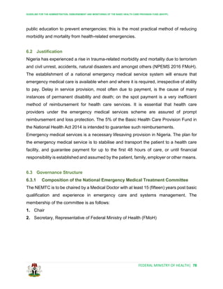 GUIDELINE FOR THE ADMINISTRATION, DISBURSEMENT AND MONITORING OF THE BASIC HEALTH CARE PROVISION FUND (BHCPF)
FEDERAL MINISTRY OF HEALTH| 78
public education to prevent emergencies; this is the most practical method of reducing
morbidity and mortality from health-related emergencies.
6.2 Justification
Nigeria has experienced a rise in trauma-related morbidity and mortality due to terrorism
and civil unrest, accidents, natural disasters and amongst others (NPEMS 2016 FMoH).
The establishment of a national emergency medical service system will ensure that
emergency medical care is available when and where it is required, irrespective of ability
to pay. Delay in service provision, most often due to payment, is the cause of many
instances of permanent disability and death; on the spot payment is a very inefficient
method of reimbursement for health care services. It is essential that health care
providers under the emergency medical services scheme are assured of prompt
reimbursement and loss protection. The 5% of the Basic Health Care Provision Fund in
the National Health Act 2014 is intended to guarantee such reimbursements.
Emergency medical services is a necessary lifesaving provision in Nigeria. The plan for
the emergency medical service is to stabilise and transport the patient to a health care
facility, and guarantee payment for up to the first 48 hours of care, or until financial
responsibility is established and assumed by the patient, family, employer or other means.
6.3 Governance Structure
6.3.1 Composition of the National Emergency Medical Treatment Committee
The NEMTC is to be chaired by a Medical Doctor with at least 15 (fifteen) years post basic
qualification and experience in emergency care and systems management. The
membership of the committee is as follows:
1. Chair
2. Secretary, Representative of Federal Ministry of Health (FMoH)
 