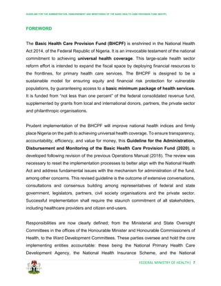 GUIDELINE FOR THE ADMINISTRATION, DISBURSEMENT AND MONITORING OF THE BASIC HEALTH CARE PROVISION FUND (BHCPF)
FEDERAL MINISTRY OF HEALTH| 7
FOREWORD
The Basic Health Care Provision Fund (BHCPF) is enshrined in the National Health
Act 2014, of the Federal Republic of Nigeria. It is an irrevocable testament of the national
commitment to achieving universal health coverage. This large-scale health sector
reform effort is intended to expand the fiscal space by deploying financial resources to
the frontlines, for primary health care services. The BHCPF is designed to be a
sustainable model for ensuring equity and financial risk protection for vulnerable
populations, by guaranteeing access to a basic minimum package of health services.
It is funded from “not less than one percent” of the federal consolidated revenue fund,
supplemented by grants from local and international donors, partners, the private sector
and philanthropic organisations.
Prudent implementation of the BHCPF will improve national health indices and firmly
place Nigeria on the path to achieving universal health coverage. To ensure transparency,
accountability, efficiency, and value for money, this Guideline for the Administration,
Disbursement and Monitoring of the Basic Health Care Provision Fund (2020), is
developed following revision of the previous Operations Manual (2018). The review was
necessary to reset the implementation processes to better align with the National Health
Act and address fundamental issues with the mechanism for administration of the fund,
among other concerns. This revised guideline is the outcome of extensive conversations,
consultations and consensus building among representatives of federal and state
government, legislators, partners, civil society organisations and the private sector.
Successful implementation shall require the staunch commitment of all stakeholders,
including healthcare providers and citizen end-users.
Responsibilities are now clearly defined; from the Ministerial and State Oversight
Committees in the offices of the Honourable Minister and Honourable Commissioners of
Health, to the Ward Development Committees. These parties oversee and hold the core
implementing entities accountable: these being the National Primary Health Care
Development Agency, the National Health Insurance Scheme, and the National
 