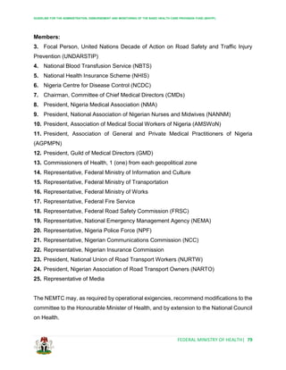 GUIDELINE FOR THE ADMINISTRATION, DISBURSEMENT AND MONITORING OF THE BASIC HEALTH CARE PROVISION FUND (BHCPF)
FEDERAL MINISTRY OF HEALTH| 79
Members:
3. Focal Person, United Nations Decade of Action on Road Safety and Traffic Injury
Prevention (UNDARSTIP)
4. National Blood Transfusion Service (NBTS)
5. National Health Insurance Scheme (NHIS)
6. Nigeria Centre for Disease Control (NCDC)
7. Chairman, Committee of Chief Medical Directors (CMDs)
8. President, Nigeria Medical Association (NMA)
9. President, National Association of Nigerian Nurses and Midwives (NANNM)
10. President, Association of Medical Social Workers of Nigeria (AMSWoN)
11. President, Association of General and Private Medical Practitioners of Nigeria
(AGPMPN)
12. President, Guild of Medical Directors (GMD)
13. Commissioners of Health, 1 (one) from each geopolitical zone
14. Representative, Federal Ministry of Information and Culture
15. Representative, Federal Ministry of Transportation
16. Representative, Federal Ministry of Works
17. Representative, Federal Fire Service
18. Representative, Federal Road Safety Commission (FRSC)
19. Representative, National Emergency Management Agency (NEMA)
20. Representative, Nigeria Police Force (NPF)
21. Representative, Nigerian Communications Commission (NCC)
22. Representative, Nigerian Insurance Commission
23. President, National Union of Road Transport Workers (NURTW)
24. President, Nigerian Association of Road Transport Owners (NARTO)
25. Representative of Media
The NEMTC may, as required by operational exigencies, recommend modifications to the
committee to the Honourable Minister of Health, and by extension to the National Council
on Health.
 