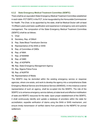 GUIDELINE FOR THE ADMINISTRATION, DISBURSEMENT AND MONITORING OF THE BASIC HEALTH CARE PROVISION FUND (BHCPF)
FEDERAL MINISTRY OF HEALTH| 80
6.3.2 State Emergency Medical Treatment Committee (SEMTC)
There shall be an equivalent State Emergency Medical Treatment Committee established
in each state -FCT EMTC in the FCT, to be inaugurated by the Honourable Commissioner
for Health. The Chair, to be appointed by the state, shall be Medical Doctor with at least
15 (fifteen) years post basic qualification and experience in emergency care and systems
management. The composition of the State Emergency Medical Treatment Committee
(SEMTC) shall be as follows:
1. Chair
2. Secretary, Rep. of SMoH
3. Rep. State Blood Transfusion Service
4. Representative of the SHIA or SHIS
5. Rep. of Committee of CMDs
6. Rep. of NMA
7. Rep. of NANNM
8. Rep. of GMD
9. Rep. of AGPMPN
10. Rep. State Emergency Management Agency
11. Rep. Nigeria Police Force
12. Rep. of NURTW
13. Representative of Media
The SEMTC may be domiciled within the existing emergency service or response
agencies, where one exists, and work to develop the agency into a comprehensive State
Emergency Medical Service and Ambulance Service (SEMSAS). In this instance a senior
representative of such an agency, shall be co-opted into the SEMTC. The role of the
SEMTC is to enhance emergency service delivery at state level and effective mobilisation
of state and NEMTC resources for the state. Upon proper establishment of the SEMTC,
it shall continuously identify and update a database of providers within the state for
accreditation, expedite verification of claims using the SHIA or SHIS mechanism, and
ensure timely transmission of verified claims from providers to the NEMTC for prompt
settlement.
 
