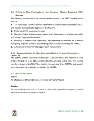 GUIDELINE FOR THE ADMINISTRATION, DISBURSEMENT AND MONITORING OF THE BASIC HEALTH CARE PROVISION FUND (BHCPF)
FEDERAL MINISTRY OF HEALTH| 81
6.4 Criteria for State Participation in the Emergency Medical Treatment (EMT)
Gateway
The following are the criteria for states to be on-boarded to the EMT Gateway by the
NEMTC:
1. The Honourable Commissioner for Health shall ensure the establishment of a SEMTC
and transmit membership for approval by the NEMTC.
2. Evidence of 25% counterpart funding.
3. Mapping of state level emergency assets and infrastructure i.e. ambulances (public
and private), designated facilities etc.
4. Provision of infrastructure, equipment, and personnel for operation of a medical
emergency response centre as stipulated in guidelines to be provided by the NEMTC.
5. A functional SHIA or SHIS to support claim management.
6.4.1 Operational Costs for State Emergency Medical Treatment Committees
(SEMTCs)
The SEMTC shall be responsible to the NEMTC, SEMTC offices and operational costs
shall be funded out of the 25% counterpart funding provided by the state. This funding
may be reviewed by the NEMTC as funding increases over time. SEMTCs shall work in
accordance with the guidelines provided by the NEMTC.
6.5 Mission and Vision
Vision
An Effective and Efficient Emergency Medical Service for Nigeria.
Mission
To use available resources to provide a high-quality integrated emergency medical
service and ambulance system in Nigeria.
 
