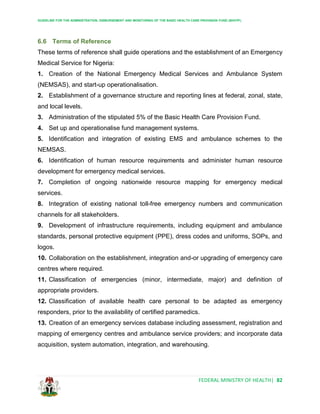 GUIDELINE FOR THE ADMINISTRATION, DISBURSEMENT AND MONITORING OF THE BASIC HEALTH CARE PROVISION FUND (BHCPF)
FEDERAL MINISTRY OF HEALTH| 82
6.6 Terms of Reference
These terms of reference shall guide operations and the establishment of an Emergency
Medical Service for Nigeria:
1. Creation of the National Emergency Medical Services and Ambulance System
(NEMSAS), and start-up operationalisation.
2. Establishment of a governance structure and reporting lines at federal, zonal, state,
and local levels.
3. Administration of the stipulated 5% of the Basic Health Care Provision Fund.
4. Set up and operationalise fund management systems.
5. Identification and integration of existing EMS and ambulance schemes to the
NEMSAS.
6. Identification of human resource requirements and administer human resource
development for emergency medical services.
7. Completion of ongoing nationwide resource mapping for emergency medical
services.
8. Integration of existing national toll-free emergency numbers and communication
channels for all stakeholders.
9. Development of infrastructure requirements, including equipment and ambulance
standards, personal protective equipment (PPE), dress codes and uniforms, SOPs, and
logos.
10. Collaboration on the establishment, integration and-or upgrading of emergency care
centres where required.
11. Classification of emergencies (minor, intermediate, major) and definition of
appropriate providers.
12. Classification of available health care personal to be adapted as emergency
responders, prior to the availability of certified paramedics.
13. Creation of an emergency services database including assessment, registration and
mapping of emergency centres and ambulance service providers; and incorporate data
acquisition, system automation, integration, and warehousing.
 