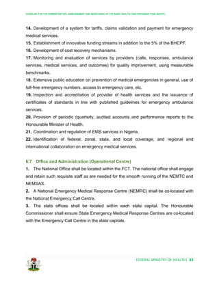 GUIDELINE FOR THE ADMINISTRATION, DISBURSEMENT AND MONITORING OF THE BASIC HEALTH CARE PROVISION FUND (BHCPF)
FEDERAL MINISTRY OF HEALTH| 83
14. Development of a system for tariffs, claims validation and payment for emergency
medical services.
15. Establishment of innovative funding streams in addition to the 5% of the BHCPF.
16. Development of cost recovery mechanisms.
17. Monitoring and evaluation of services by providers (calls, responses, ambulance
services, medical services, and outcomes) for quality improvement, using measurable
benchmarks.
18. Extensive public education on prevention of medical emergencies in general, use of
toll-free emergency numbers, access to emergency care, etc.
19. Inspection and accreditation of provider of health services and the issuance of
certificates of standards in line with published guidelines for emergency ambulance
services.
20. Provision of periodic (quarterly, audited accounts and performance reports to the
Honourable Minister of Health.
21. Coordination and regulation of EMS services in Nigeria.
22. Identification of federal, zonal, state, and local coverage, and regional and
international collaboration on emergency medical services.
6.7 Office and Administration (Operational Centre)
1. The National Office shall be located within the FCT. The national office shall engage
and retain such requisite staff as are needed for the smooth running of the NEMTC and
NEMSAS.
2. A National Emergency Medical Response Centre (NEMRC) shall be co-located with
the National Emergency Call Centre.
3. The state offices shall be located within each state capital. The Honourable
Commissioner shall ensure State Emergency Medical Response Centres are co-located
with the Emergency Call Centre in the state capitals.
 