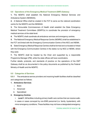 GUIDELINE FOR THE ADMINISTRATION, DISBURSEMENT AND MONITORING OF THE BASIC HEALTH CARE PROVISION FUND (BHCPF)
FEDERAL MINISTRY OF HEALTH| 84
6.8 Operations of the Emergency Medical Treatment (EMT) Gateway
1. The NEMTC shall establish the National Emergency Medical Services and
Ambulance System (NEMSAS).
2. A National Office shall be created in the FCT to serve as the national coordination
centre for the NEMTC and the NEMSAS.
3. The Honourable Commissioners of Health shall establish the State Emergency
Medical Treatment Committees (SEMTCs) to coordinate the provision of emergency
medical services at the state level.
4. The NEMTC shall coordinate all ambulance services and emergency centres.
5. The National Emergency Medical Response Centre (NEMRC) shall be established in
the FCT and linked with the Emergency Communication Centre of the NCC and NEMA.
6. State Emergency Medical Response Centres shall be formed and co-located or linked
with the Emergency Communication Centres in the states run by NCC or NEMA, where
they exist.
7. The NEMTC shall be headed by the Chair and supported by a responsible
Programme Manager (PM), while the state offices will have coordinators.
Further details, protocols, and standards of practice on the operations of the EMT
Gateway shall be as documented in the policy documents as published by the Federal
Ministry of Health and the NEMTC.
6.9 Categories of Services
6.9.1 The ambulance service providers and receiving health facilities shall be classified
and categorised as follows:
1. Ambulance Services
i. Basic
ii. Advanced
iii. Specialised
2. Emergency Centres
i. Level 1: All facilities including primary health care centres that can receive walk-
in cases or cases conveyed by non-EMS personnel (i.e. family, bystanders), with
minor emergency conditions. These facilities may not have a designated emergency
 