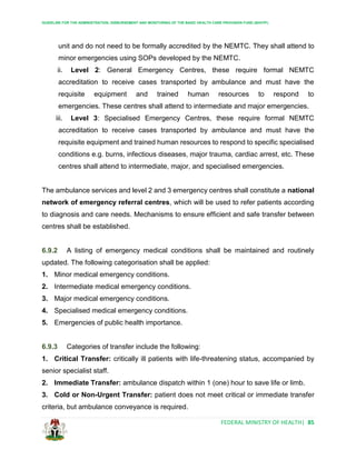 GUIDELINE FOR THE ADMINISTRATION, DISBURSEMENT AND MONITORING OF THE BASIC HEALTH CARE PROVISION FUND (BHCPF)
FEDERAL MINISTRY OF HEALTH| 85
unit and do not need to be formally accredited by the NEMTC. They shall attend to
minor emergencies using SOPs developed by the NEMTC.
ii. Level 2: General Emergency Centres, these require formal NEMTC
accreditation to receive cases transported by ambulance and must have the
requisite equipment and trained human resources to respond to
emergencies. These centres shall attend to intermediate and major emergencies.
iii. Level 3: Specialised Emergency Centres, these require formal NEMTC
accreditation to receive cases transported by ambulance and must have the
requisite equipment and trained human resources to respond to specific specialised
conditions e.g. burns, infectious diseases, major trauma, cardiac arrest, etc. These
centres shall attend to intermediate, major, and specialised emergencies.
The ambulance services and level 2 and 3 emergency centres shall constitute a national
network of emergency referral centres, which will be used to refer patients according
to diagnosis and care needs. Mechanisms to ensure efficient and safe transfer between
centres shall be established.
6.9.2 A listing of emergency medical conditions shall be maintained and routinely
updated. The following categorisation shall be applied:
1. Minor medical emergency conditions.
2. Intermediate medical emergency conditions.
3. Major medical emergency conditions.
4. Specialised medical emergency conditions.
5. Emergencies of public health importance.
6.9.3 Categories of transfer include the following:
1. Critical Transfer: critically ill patients with life-threatening status, accompanied by
senior specialist staff.
2. Immediate Transfer: ambulance dispatch within 1 (one) hour to save life or limb.
3. Cold or Non-Urgent Transfer: patient does not meet critical or immediate transfer
criteria, but ambulance conveyance is required.
 