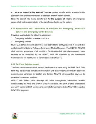 GUIDELINE FOR THE ADMINISTRATION, DISBURSEMENT AND MONITORING OF THE BASIC HEALTH CARE PROVISION FUND (BHCPF)
FEDERAL MINISTRY OF HEALTH| 86
4. Intra- or Inter- Facility Medical Transfer: patient transfer within a health facility
(between units of the same facility) or between different health facilities.
Note: the cost of intra-facility transfer not for the purpose of referral of emergency
cases, shall be the responsibility of the transferring facility, or the patient.
6.10 Accreditation and Certification of Providers for Emergency Ambulance
Services and Emergency Centre Services
Providers shall include the following categories:
1. Emergency ambulance service providers
2. Emergency centres
NEMTC, in conjunction with SEMTCs, shall accredit and certify providers in line with the
guidelines of the National Policy on Emergency Medical Services (FMoH 2016). NEMTC
shall maintain a database of all providers. Certification shall take place annually, state
facilities to be accredited by the NEMTC shall be screened by the Honourable
Commissioner for Health prior to transmission to the NEMTC.
6.11 Tariff and Reimbursement
Tariff and reimbursement shall be on a fee-for-service basis using the EMT Tariff. This
tariff may be reviewed annually in consultation with stakeholders and may be scaled to
accommodate variances in location and terrain. NEMTC will guarantee payment to
providers for services rendered.
NEMTC and SEMTC shall leverage the claims management mechanism already
established by the NHIS and SHIA or SHIS in each state. The SHIA or SHIS shall collate
and verify claims for EMT services and promptly forward same to the NEMTC through the
SEMTC for payment.
 
