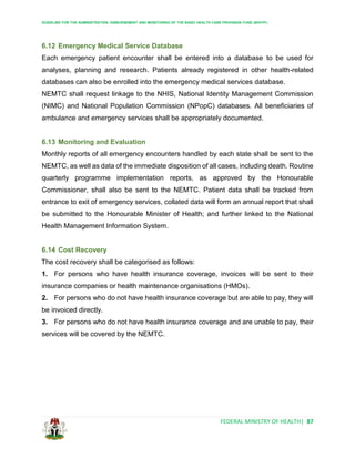 GUIDELINE FOR THE ADMINISTRATION, DISBURSEMENT AND MONITORING OF THE BASIC HEALTH CARE PROVISION FUND (BHCPF)
FEDERAL MINISTRY OF HEALTH| 87
6.12 Emergency Medical Service Database
Each emergency patient encounter shall be entered into a database to be used for
analyses, planning and research. Patients already registered in other health-related
databases can also be enrolled into the emergency medical services database.
NEMTC shall request linkage to the NHIS, National Identity Management Commission
(NIMC) and National Population Commission (NPopC) databases. All beneficiaries of
ambulance and emergency services shall be appropriately documented.
6.13 Monitoring and Evaluation
Monthly reports of all emergency encounters handled by each state shall be sent to the
NEMTC, as well as data of the immediate disposition of all cases, including death. Routine
quarterly programme implementation reports, as approved by the Honourable
Commissioner, shall also be sent to the NEMTC. Patient data shall be tracked from
entrance to exit of emergency services, collated data will form an annual report that shall
be submitted to the Honourable Minister of Health; and further linked to the National
Health Management Information System.
6.14 Cost Recovery
The cost recovery shall be categorised as follows:
1. For persons who have health insurance coverage, invoices will be sent to their
insurance companies or health maintenance organisations (HMOs).
2. For persons who do not have health insurance coverage but are able to pay, they will
be invoiced directly.
3. For persons who do not have health insurance coverage and are unable to pay, their
services will be covered by the NEMTC.
 