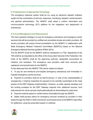 GUIDELINE FOR THE ADMINISTRATION, DISBURSEMENT AND MONITORING OF THE BASIC HEALTH CARE PROVISION FUND (BHCPF)
FEDERAL MINISTRY OF HEALTH| 88
6.15 Deployment of Appropriate Technology
The emergency response system shall be run using an electronic dispatch software
system for the coordination of call outs, responses, monitoring, dispatch, reimbursement,
and general administration. The NEMTC shall adopt a uniform information and
communications technology (ICT) platform for the integration and deployment of
ambulances.
6.16 Fund Management and Disbursement
The main operative strategy is to pay for emergency ambulance and emergency centre
services that will be provided by certified and accredited private and public providers. All
service providers will receive formal accreditation by the NEMTC in collaboration with
State Emergency Medical Treatment Committees (SEMTCs) based on the National
Emergency Medical Services guideline (FMoH 2014).
The 5% BHCPF funds for the NEMTC shall be maintained in a TSA. Signatories to the
TSA shall be as stipulated by the office of the Accountant General of the Federation: the
Chair of the NEMTC shall be the approving authority; designated accountants as
initiators, and reviewers. The emergency care providers shall have accounts with
registered commercial banks for the NEMTC.
Funds disbursed from the NEMTC TSA will be utilised as follows:
1. To pay for and reimburse pre-hospital (emergency ambulance) and immediate in-
hospital (emergency centre) services.
2. Payment to providers shall be by fee-for-service. In view of the unpredictability of
emergencies, it shall be imperative for payment to be centrally coordinated at the initial
phases of the EMT Gateway implementation. However, as state capacity develops and
the funding envelope for the EMT Gateway expands from additional sources, fund
disbursement for some services shall systematically be decentralised to state level
3. Payment shall be based on verified claims channelled through the SEMTC.
4. States shall process claims for emergency services rendered by providers in their
states through the SHIA or SHIS mechanism and forward same to the NEMTC head office
for settlement, using the prescribed system or software.
 