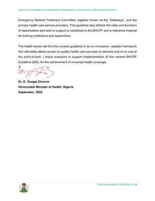 GUIDELINE FOR THE ADMINISTRATION, DISBURSEMENT AND MONITORING OF THE BASIC HEALTH CARE PROVISION FUND (BHCPF)
FEDERAL MINISTRY OF HEALTH| 8
Emergency Medical Treatment Committee, together known as the “Gateways”, and the
primary health care service providers. This guideline also defines the roles and functions
of stakeholders who wish to support or contribute to the BHCPF and is reference material
for training institutions and researchers.
The health sector will find this revised guideline to be an innovative, catalytic framework
that ultimately allows access to quality health care services on demand and at no cost at
the point-of-care. I enjoin everyone to support implementation of this revised BHCPF
Guideline 2020, for the achievement of universal health coverage.
Dr. E. Osagie Ehanire
Honourable Minister of Health, Nigeria
September, 2020
 