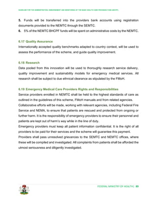 GUIDELINE FOR THE ADMINISTRATION, DISBURSEMENT AND MONITORING OF THE BASIC HEALTH CARE PROVISION FUND (BHCPF)
FEDERAL MINISTRY OF HEALTH| 89
5. Funds will be transferred into the providers bank accounts using registration
documents provided to the NEMTC through the SEMTC.
6. 5% of the NEMTC BHCPF funds will be spent on administrative costs by the NEMTC.
6.17 Quality Assurance
Internationally accepted quality benchmarks adapted to country context, will be used to
assess the performance of the scheme, and guide quality improvement.
6.18 Research
Data pooled from this innovation will be used to thoroughly research service delivery,
quality improvement and sustainability models for emergency medical services. All
research shall be subject to due ethnical clearance as stipulated by the FMoH.
6.19 Emergency Medical Care Providers Rights and Responsibilities
Service providers enrolled in NEMTC shall be held to the highest standards of care as
outlined in the guidelines of this scheme, FMoH manuals and from related agencies.
Collaborative efforts will be made, working with relevant agencies, including Federal Fire
Service and NEMA, to ensure that patients are rescued and protected from ongoing or
further harm. It is the responsibility of emergency providers to ensure their personnel and
patients are kept out of harm’s way while in the line of duty.
Emergency providers must keep all patient information confidential. It is the right of all
providers to be paid for their services and the scheme will guarantee this payment.
Providers shall pass unresolved grievances to the SEMTC and NEMTC offices, where
these will be compiled and investigated. All complaints from patients shall be afforded the
utmost seriousness and diligently investigated.
 