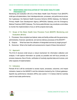 GUIDELINE FOR THE ADMINISTRATION, DISBURSEMENT AND MONITORING OF THE BASIC HEALTH CARE PROVISION FUND (BHCPF)
FEDERAL MINISTRY OF HEALTH| 91
7.0 MONITORING AND EVALUATION OF THE BASIC HEALTH CARE
PROVISION FUN
Monitoring and evaluation (M & E) of the Basic Health Care Provision Fund (BHCPF)
shall span all stakeholders, their interdependencies, processes, and performance across
the 3 gateways: the National Health Insurance Scheme (NHIS) Gateway, the National
Primary Health Care Development Agency (NPHCDA) Gateway and the Emergency
Medical Treatment (EMT) Gateway. The Honourable Minister may constitute a committee
to monitor the implementation of any or all the projects biannually.
7.1 Scope of the Basic Health Care Provision Fund (BHCPF) Monitoring and
Evaluation (M & E)
1. Processes: How compliant are federal, state and facility entities with the governance,
administrative, financial, operational, and service delivery processes of the BHCPF?
2. Outputs: What has been the utilisation of designated services by target groups?
3. Outcomes: What is the health and socioeconomic impact of these interventions?
7.2 Approach
The M & E structure shall ensure a robust mechanism for information collection and
analysis. It will capture information as quickly as possible and will focus primarily on
process measures, flow of funds, verification of routinely reported data and invoices, and
other aspects of implementation.
7.3 Indicators
Periodic M & E will be conducted to access inputs, processes, outcomes, and impact
indicators, based on the NSHDP II and the indicators tracked by the 3 (three) gateways.
Specific key performance indicators (KPIs) (see section 7.7.2 below) shall be routinely
used to track state performance.
 