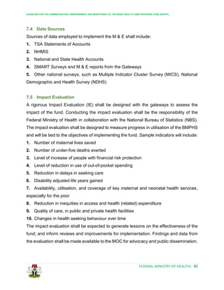 GUIDELINE FOR THE ADMINISTRATION, DISBURSEMENT AND MONITORING OF THE BASIC HEALTH CARE PROVISION FUND (BHCPF)
FEDERAL MINISTRY OF HEALTH| 92
7.4 Data Sources
Sources of data employed to implement the M & E shall include:
1. TSA Statements of Accounts
2. NHMIS
3. National and State Health Accounts
4. SMART Surveys and M & E reports from the Gateways
5. Other national surveys, such as Multiple Indicator Cluster Survey (MICS), National
Demographic and Health Survey (NDHS)
7.5 Impact Evaluation
A rigorous Impact Evaluation (IE) shall be designed with the gateways to assess the
impact of the fund. Conducting the impact evaluation shall be the responsibility of the
Federal Ministry of Health in collaboration with the National Bureau of Statistics (NBS).
The impact evaluation shall be designed to measure progress in utilisation of the BMPHS
and will be tied to the objectives of implementing the fund. Sample indicators will include:
1. Number of maternal lives saved
2. Number of under-five deaths averted
3. Level of increase of people with financial risk protection
4. Level of reduction in use of out-of-pocket spending
5. Reduction in delays in seeking care
6. Disability adjusted life years gained
7. Availability, utilisation, and coverage of key maternal and neonatal health services,
especially for the poor
8. Reduction in inequities in access and health (related) expenditure
9. Quality of care, in public and private health facilities
10. Changes in health seeking behaviour over time
The impact evaluation shall be expected to generate lessons on the effectiveness of the
fund; and inform reviews and improvements for implementation. Findings and data from
the evaluation shall be made available to the MOC for advocacy and public dissemination.
 