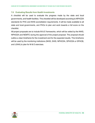 GUIDELINE FOR THE ADMINISTRATION, DISBURSEMENT AND MONITORING OF THE BASIC HEALTH CARE PROVISION FUND (BHCPF)
FEDERAL MINISTRY OF HEALTH| 93
7.6 Evaluating Results from Health Investments
A checklist will be used to evaluate the progress made by the state and local
governments, and health facilities. This checklist will be developed according to NPHCDA
standards for PHC and NHIS accreditation requirements. It will be made available to all
state and local governments, and PHCs to plan and work towards a full score on the
checklist.
All project proposals are to include M & E frameworks, which will be vetted by the NHIS,
NPHCDA and NEMTC during the approval of the project proposal. The proposal should
outline a clear timeframe for the investment and for the expected results. This timeframe
will be used by the monitoring institutions (NHIS, SHIS, NPHCDA, SPHCDA or SPHCB,
and LGHA) to plan for M & E exercises.
 