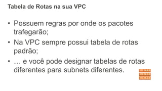 Tabela de Rotas na sua VPC
• Possuem regras por onde os pacotes
trafegarão;
• Na VPC sempre possui tabela de rotas
padrão;
• … e você pode designar tabelas de rotas
diferentes para subnets diferentes.
 