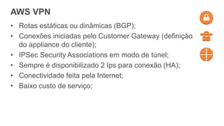 AWS VPN
• Rotas estáticas ou dinâmicas (BGP);
• Conexões iniciadas pelo Customer Gateway (definição
do appliance do cliente);
• IPSec Security Associations em modo de túnel;
• Sempre é disponibilizado 2 Ips para conexão (HA);
• Conectividade feita pela Internet;
• Baixo custo de serviço;
 