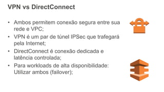 VPN vs DirectConnect
• Ambos permitem conexão segura entre sua
rede e VPC;
• VPN é um par de túnel IPSec que trafegará
pela Internet;
• DirectConnect é conexão dedicada e
latência controlada;
• Para workloads de alta disponibilidade:
Utilizar ambos (failover);
 