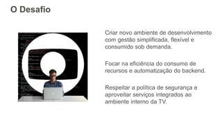 O Desafio
Criar novo ambiente de desenvolvimento
com gestão simplificada, flexível e
consumido sob demanda.
Focar na eficiência do consumo de
recursos e automatização do backend.
Respeitar a política de segurança e
aproveitar serviços integrados ao
ambiente interno da TV.
 
