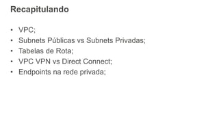 Recapitulando
• VPC;
• Subnets Públicas vs Subnets Privadas;
• Tabelas de Rota;
• VPC VPN vs Direct Connect;
• Endpoints na rede privada;
 