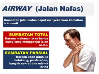 AIRWAY (Jalan Nafas)
SUMBATAN TOTAL
Karena makanan atau benda
asing yang mengganjal jalan
nafas.
Sumbatan jalan nafas dapat menyebabkan kematian
> 4 menit
SUMBATAN PARSIAL
Karena lidah jatuh ke
belakang, perdarahan,
banyak sekret dan edema
laring
 