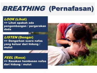 BREATHING (Pernafasan)
LOOK (Lihat)
=> Lihat apakah ada
pengembangan / pergerakan
dada
LISTEN (Dengar)
=> Dengarkan suara nafas
yang keluar dari hidung /
mulut
FEEL (Rasa)
=> Rasakan hembusan nafas
dari hidung / mulut
 
