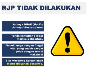 RJP TIDAK DILAKUKAN
Adanya DNAR (Do Not
Attempt Resuscitation
Tanda kematian : Rigor
mortis, Dekapitasi.
Sebelumnya dengan fungsi
vital yang sudah sangat
jelek dengan terapi
maksimal
Bila menolong korban akan
membahayakan penolong.
 