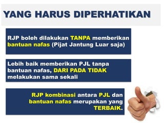 YANG HARUS DIPERHATIKAN
RJP boleh dilakukan TANPA memberikan
bantuan nafas (Pijat Jantung Luar saja)
Lebih baik memberikan PJL tanpa
bantuan nafas, DARI PADA TIDAK
melakukan sama sekali
RJP kombinasi antara PJL dan
bantuan nafas merupakan yang
TERBAIK.
 