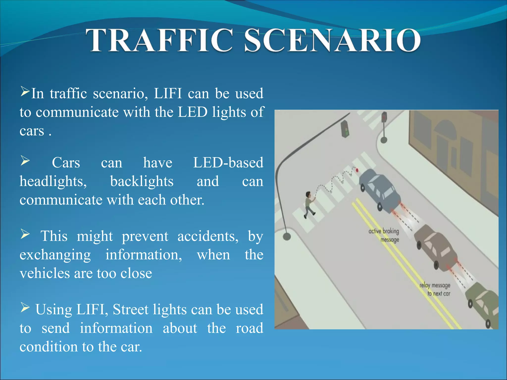 In traffic scenario, LIFI can be used
to communicate with the LED lights of
cars .
 Cars can have LED-based
headlights, backlights and can
communicate with each other.
 This might prevent accidents, by
exchanging information, when the
vehicles are too close
 Using LIFI, Street lights can be used
to send information about the road
condition to the car.
 