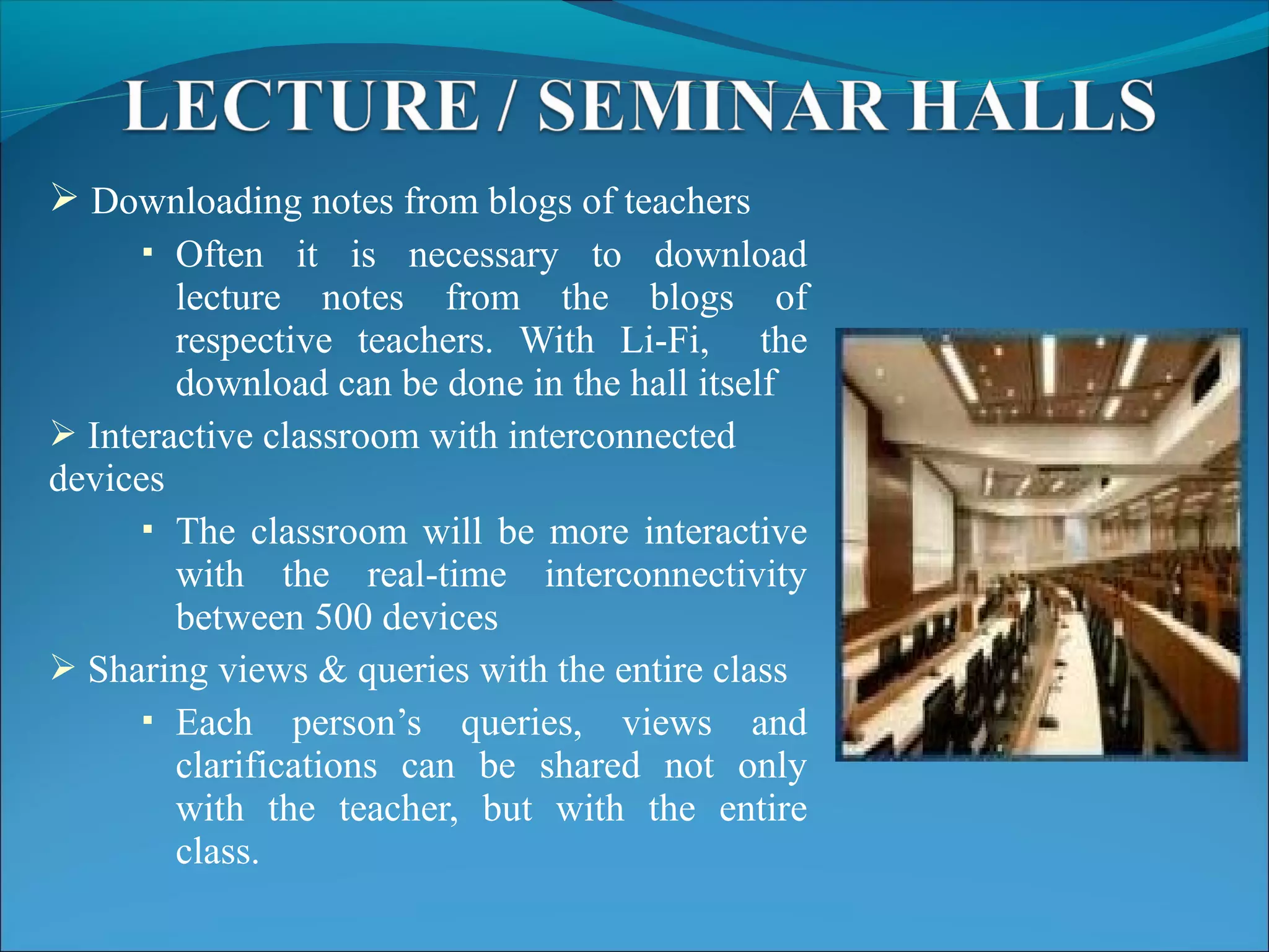  Downloading notes from blogs of teachers
 Often it is necessary to download
lecture notes from the blogs of
respective teachers. With Li-Fi, the
download can be done in the hall itself
 Interactive classroom with interconnected
devices
 The classroom will be more interactive
with the real-time interconnectivity
between 500 devices
 Sharing views & queries with the entire class
 Each person’s queries, views and
clarifications can be shared not only
with the teacher, but with the entire
class.
 