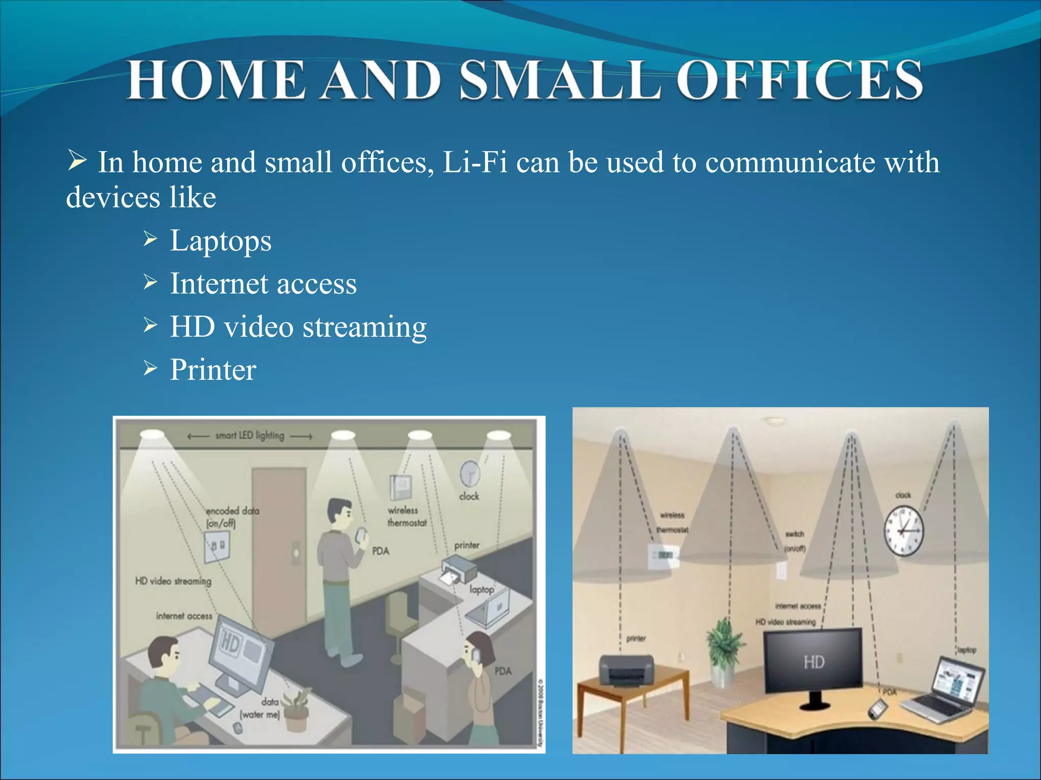  In home and small offices, Li-Fi can be used to communicate with
devices like
 Laptops
 Internet access
 HD video streaming
 Printer
 