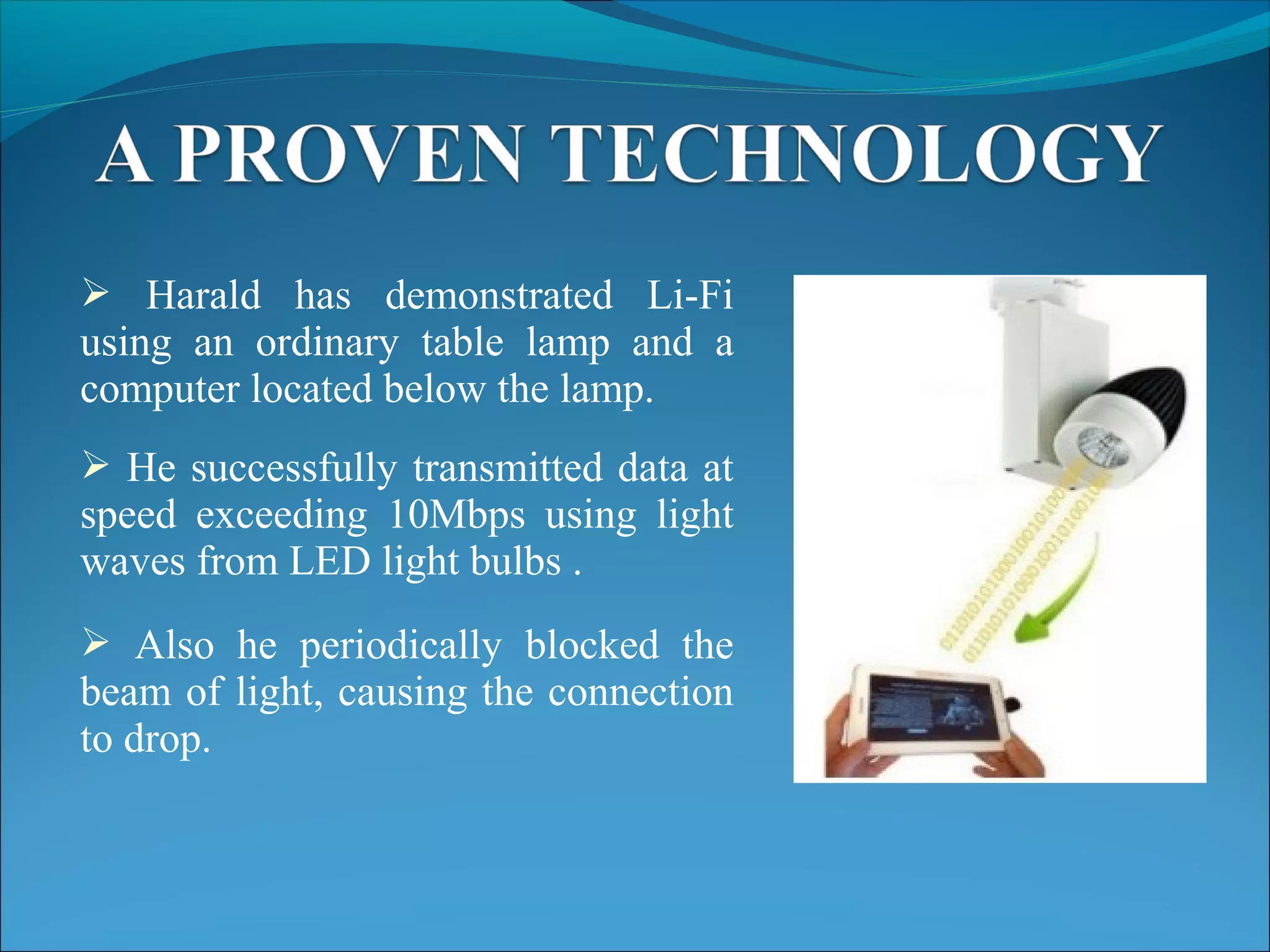  Harald has demonstrated Li-Fi
using an ordinary table lamp and a
computer located below the lamp.
 He successfully transmitted data at
speed exceeding 10Mbps using light
waves from LED light bulbs .
 Also he periodically blocked the
beam of light, causing the connection
to drop.
 