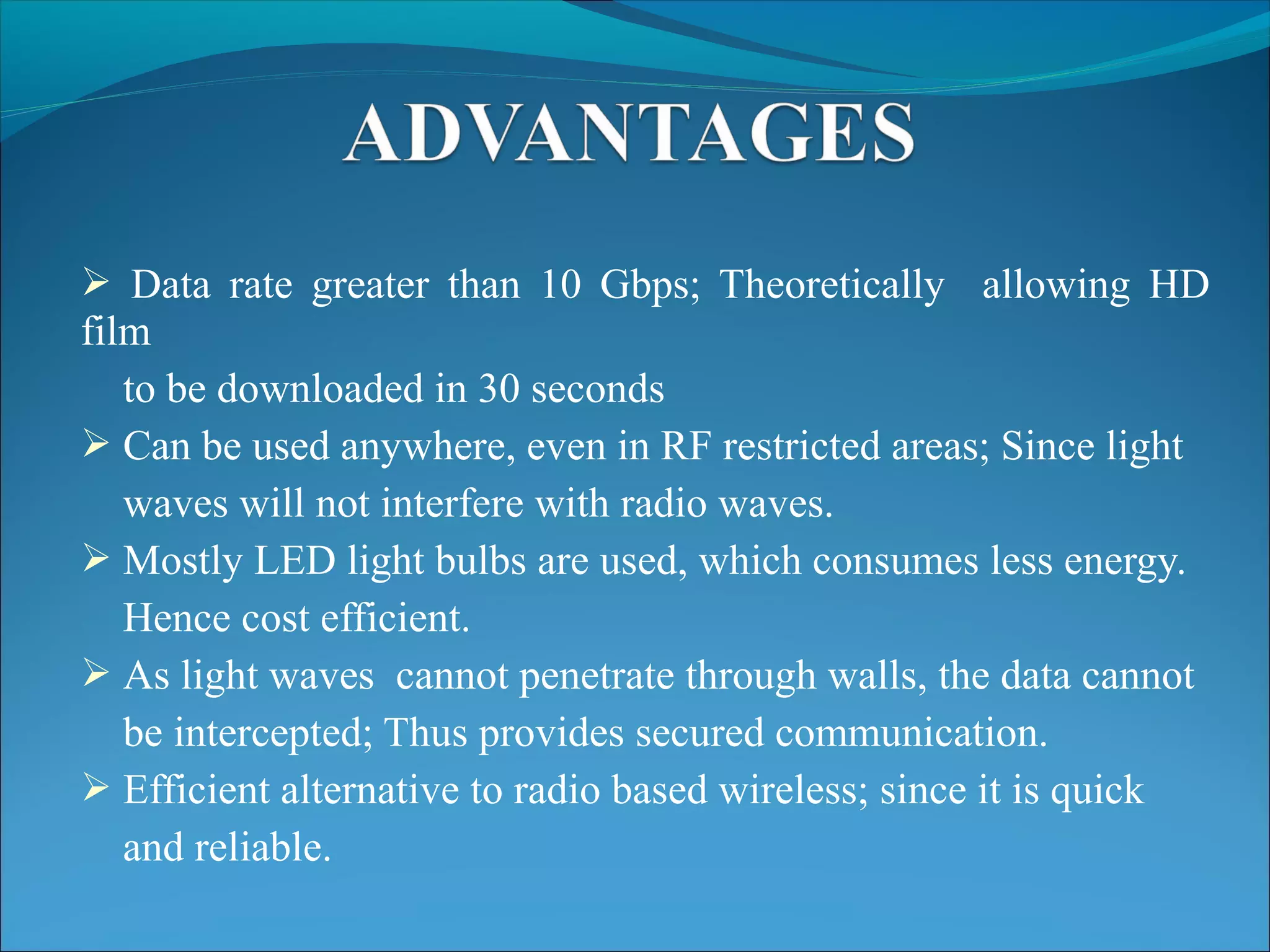  Data rate greater than 10 Gbps; Theoretically allowing HD
film
to be downloaded in 30 seconds
 Can be used anywhere, even in RF restricted areas; Since light
waves will not interfere with radio waves.
 Mostly LED light bulbs are used, which consumes less energy.
Hence cost efficient.
 As light waves cannot penetrate through walls, the data cannot
be intercepted; Thus provides secured communication.
 Efficient alternative to radio based wireless; since it is quick
and reliable.
 