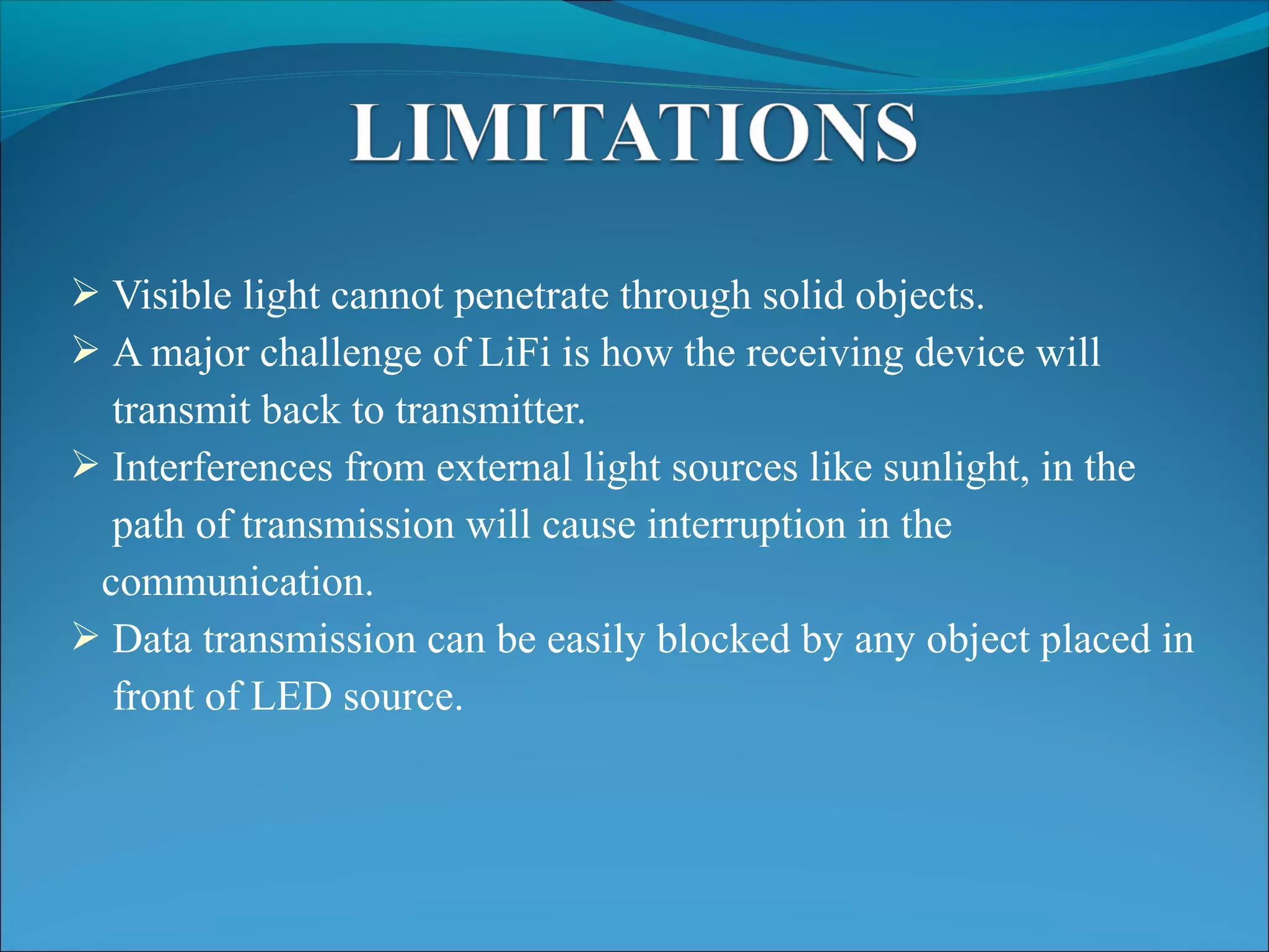  Visible light cannot penetrate through solid objects.
 A major challenge of LiFi is how the receiving device will
transmit back to transmitter.
 Interferences from external light sources like sunlight, in the
path of transmission will cause interruption in the
communication.
 Data transmission can be easily blocked by any object placed in
front of LED source.
 