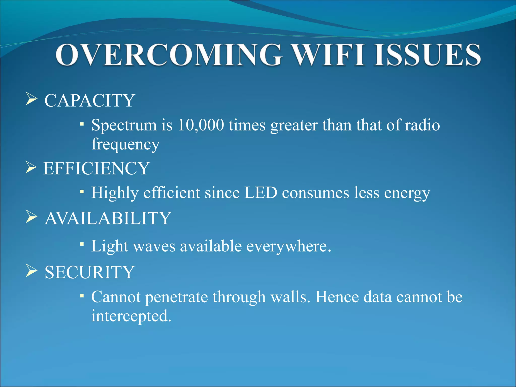  CAPACITY
 Spectrum is 10,000 times greater than that of radio
frequency
 EFFICIENCY
 Highly efficient since LED consumes less energy
 AVAILABILITY
 Light waves available everywhere.
 SECURITY
 Cannot penetrate through walls. Hence data cannot be
intercepted.
 