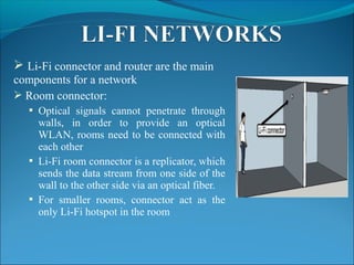  Li-Fi connector and router are the main
components for a network
 Room connector:
 Optical signals cannot penetrate through
walls, in order to provide an optical
WLAN, rooms need to be connected with
each other
 Li-Fi room connector is a replicator, which
sends the data stream from one side of the
wall to the other side via an optical fiber.
 For smaller rooms, connector act as the
only Li-Fi hotspot in the room
 